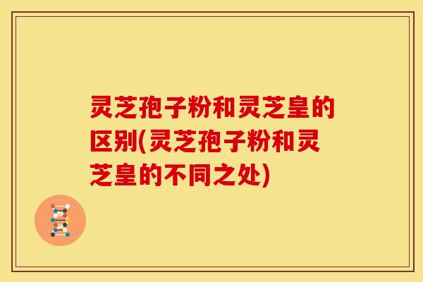 灵芝孢子粉和灵芝皇的区别(灵芝孢子粉和灵芝皇的不同之处)