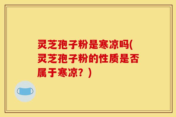 灵芝孢子粉是寒凉吗(灵芝孢子粉的性质是否属于寒凉?)