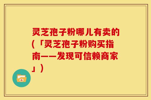 灵芝孢子粉哪儿有卖的(「灵芝孢子粉购买指南——发现可信赖商家」)