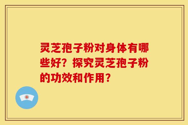 灵芝孢子粉对身体有哪些好？探究灵芝孢子粉的功效和作用？