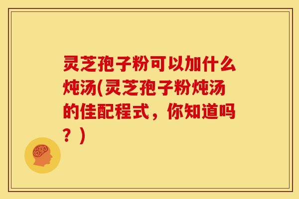 灵芝孢子粉可以加什么炖汤(灵芝孢子粉炖汤的佳配程式，你知道吗？)