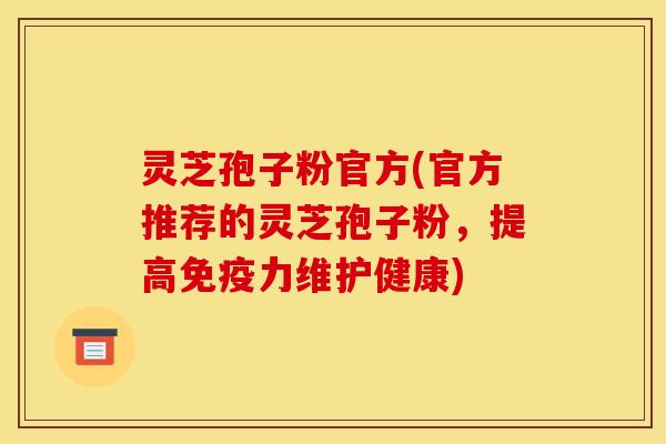 灵芝孢子粉官方(官方推荐的灵芝孢子粉,提高免疫力维护健康)