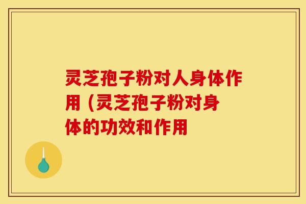 灵芝孢子粉对人身体作用 (灵芝孢子粉对身体的功效和作用