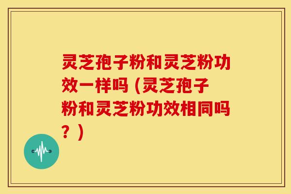 灵芝孢子粉和灵芝粉功效一样吗 (灵芝孢子粉和灵芝粉功效相同吗?)