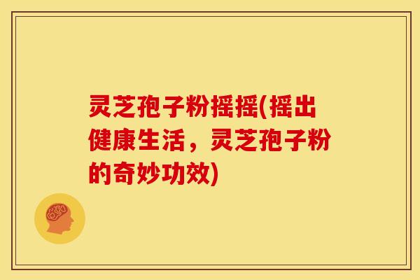 灵芝孢子粉摇摇(摇出健康生活,灵芝孢子粉的奇妙功效)