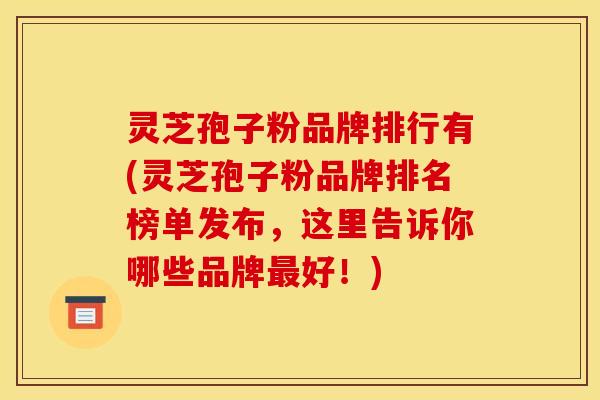 灵芝孢子粉品牌排行有(灵芝孢子粉品牌排名榜单发布，这里告诉你哪些品牌最好！)