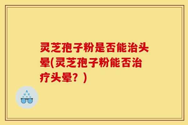 灵芝孢子粉是否能治头晕(灵芝孢子粉能否治疗头晕?)