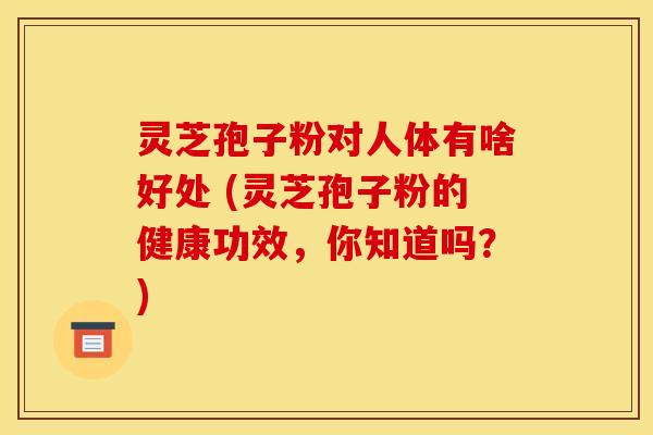 灵芝孢子粉对人体有啥好处 (灵芝孢子粉的健康功效,你知道吗?)