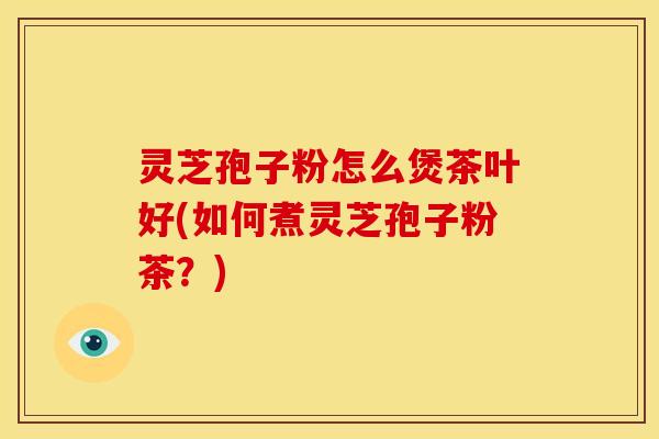 灵芝孢子粉怎么煲茶叶好(如何煮灵芝孢子粉茶？)