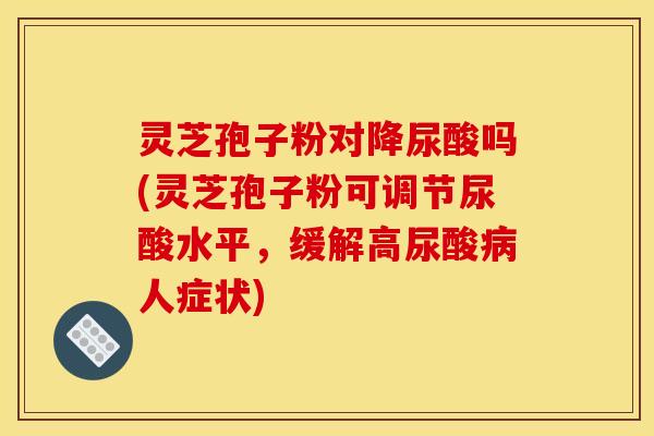 灵芝孢子粉对降尿酸吗(灵芝孢子粉可调节尿酸水平,缓解高尿酸病人症状)