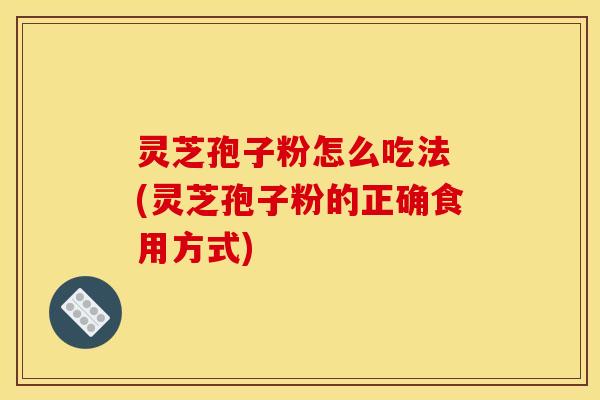 灵芝孢子粉怎么吃法 (灵芝孢子粉的正确食用方式)