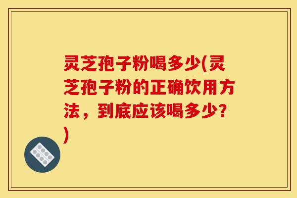 灵芝孢子粉喝多少(灵芝孢子粉的正确饮用方法,到底应该喝多少?)