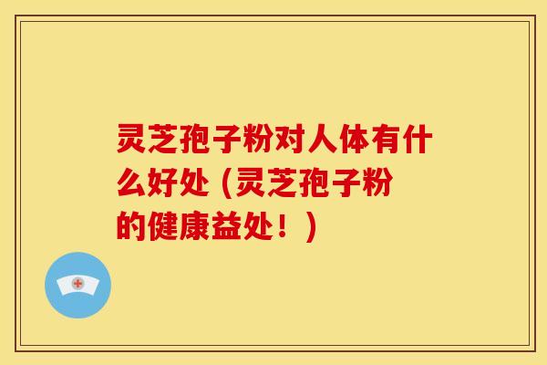 灵芝孢子粉对人体有什么好处 (灵芝孢子粉的健康益处!)