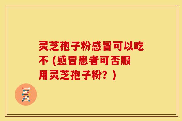 灵芝孢子粉感冒可以吃不 (感冒患者可否服用灵芝孢子粉?)