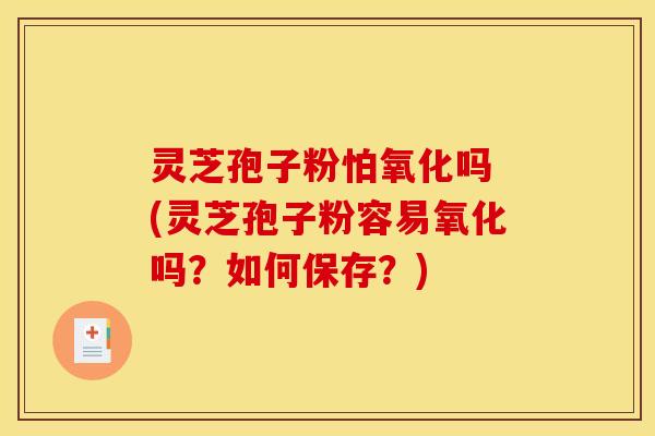 灵芝孢子粉怕氧化吗 (灵芝孢子粉容易氧化吗?如何保存?)
