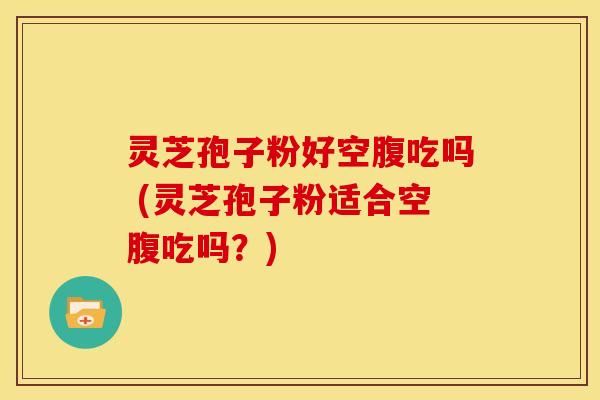 灵芝孢子粉好空腹吃吗 (灵芝孢子粉适合空腹吃吗?)