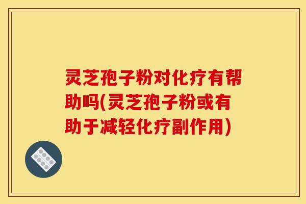 灵芝孢子粉对化疗有帮助吗(灵芝孢子粉或有助于减轻化疗副作用)