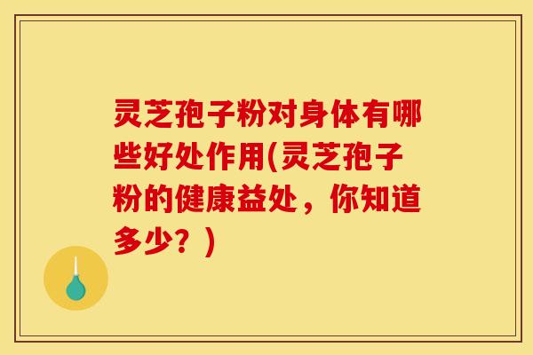 灵芝孢子粉对身体有哪些好处作用(灵芝孢子粉的健康益处,你知道多少?)