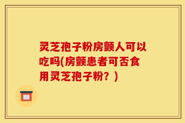 灵芝孢子粉房颤人可以吃吗(房颤患者可否食用灵芝孢子粉？)