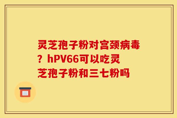灵芝孢子粉对宫颈病毒?hPV66可以吃灵芝孢子粉和三七粉吗
