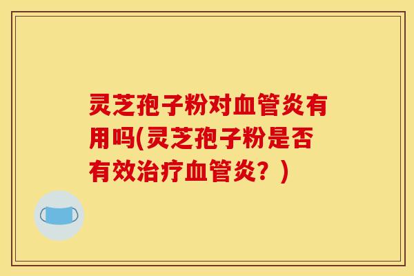 灵芝孢子粉对血管炎有用吗(灵芝孢子粉是否有效治疗血管炎?)