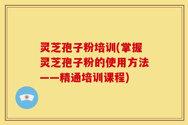 灵芝孢子粉培训(掌握灵芝孢子粉的使用方法——精通培训课程)