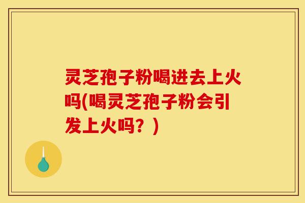 灵芝孢子粉喝进去上火吗(喝灵芝孢子粉会引发上火吗?)