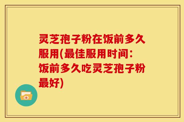灵芝孢子粉在饭前多久服用(最佳服用时间:饭前多久吃灵芝孢子粉最好)