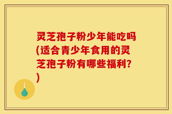 灵芝孢子粉少年能吃吗(适合青少年食用的灵芝孢子粉有哪些福利?)