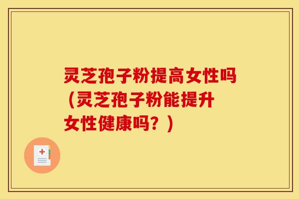 灵芝孢子粉提高女性吗 (灵芝孢子粉能提升女性健康吗?)