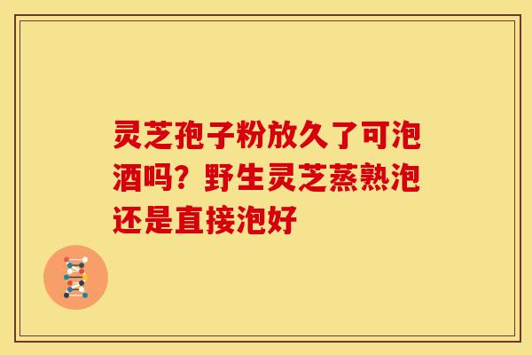 灵芝孢子粉放久了可泡酒吗？野生灵芝蒸熟泡还是直接泡好