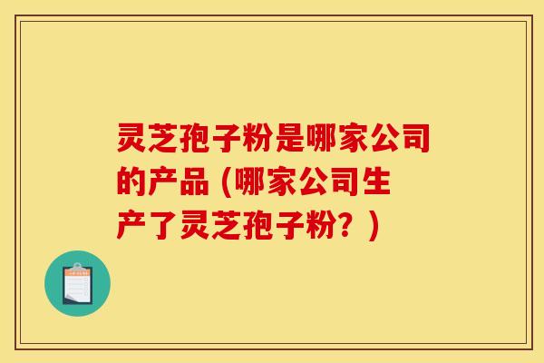 灵芝孢子粉是哪家公司的产品 (哪家公司生产了灵芝孢子粉?)