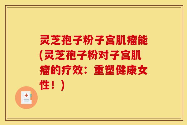 灵芝孢子粉子宫肌瘤能(灵芝孢子粉对子宫肌瘤的疗效:重塑健康女性!)