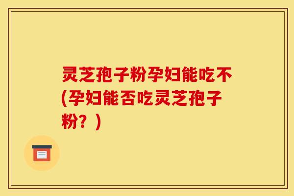 灵芝孢子粉孕妇能吃不(孕妇能否吃灵芝孢子粉?)