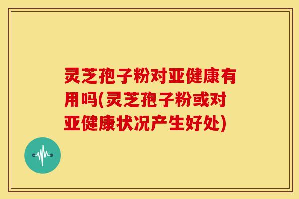 灵芝孢子粉对亚健康有用吗(灵芝孢子粉或对亚健康状况产生好处)