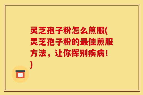 灵芝孢子粉怎么煎服(灵芝孢子粉的最佳煎服方法,让你挥别疾病!)