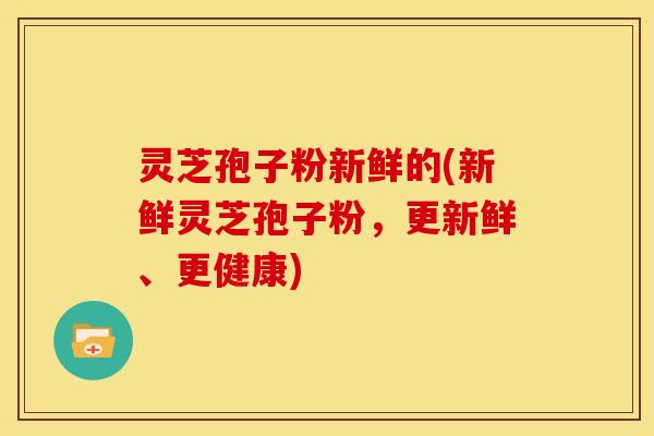 灵芝孢子粉新鲜的(新鲜灵芝孢子粉，更新鲜、更健康)