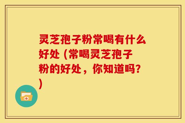 灵芝孢子粉常喝有什么好处 (常喝灵芝孢子粉的好处,你知道吗?)
