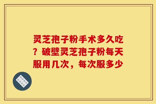 灵芝孢子粉手术多久吃?破壁灵芝孢子粉每天服用几次,每次服多少