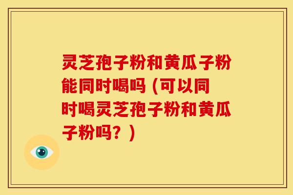 灵芝孢子粉和黄瓜子粉能同时喝吗 (可以同时喝灵芝孢子粉和黄瓜子粉吗?)