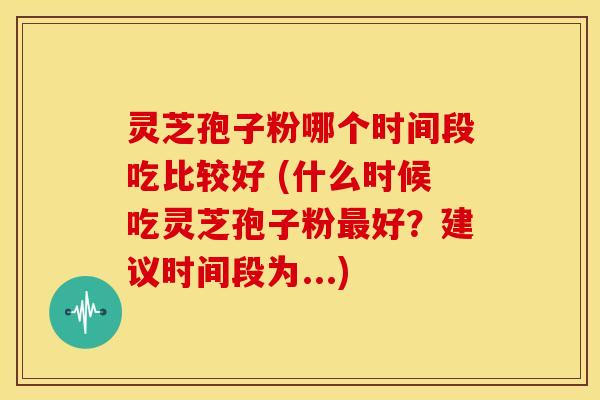 灵芝孢子粉哪个时间段吃比较好 (什么时候吃灵芝孢子粉最好？建议时间段为...)