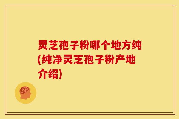 灵芝孢子粉哪个地方纯(纯净灵芝孢子粉产地介绍)