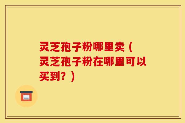 灵芝孢子粉哪里卖 (灵芝孢子粉在哪里可以买到?)