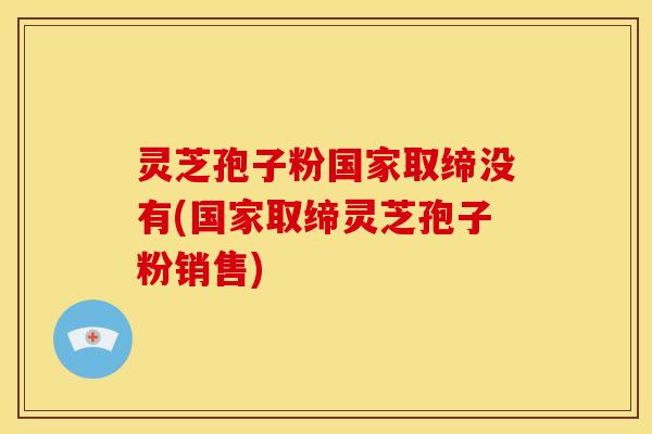 灵芝孢子粉国家取缔没有(国家取缔灵芝孢子粉销售)