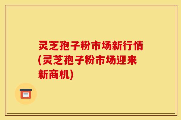 灵芝孢子粉市场新行情(灵芝孢子粉市场迎来新商机)