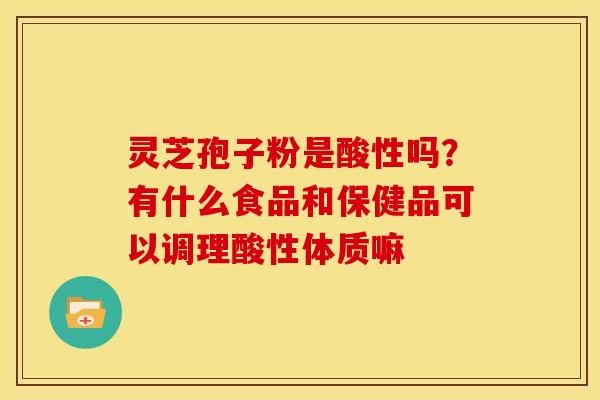 灵芝孢子粉是酸性吗?有什么食品和保健品可以调理酸性体质嘛