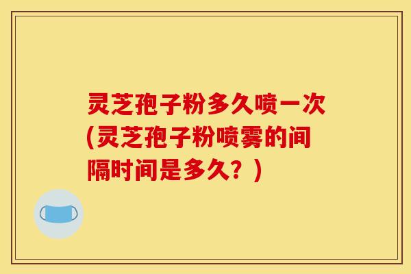 灵芝孢子粉多久喷一次(灵芝孢子粉喷雾的间隔时间是多久?)
