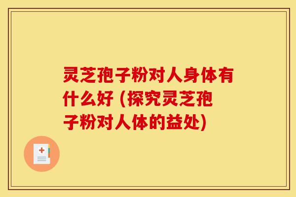 灵芝孢子粉对人身体有什么好 (探究灵芝孢子粉对人体的益处)