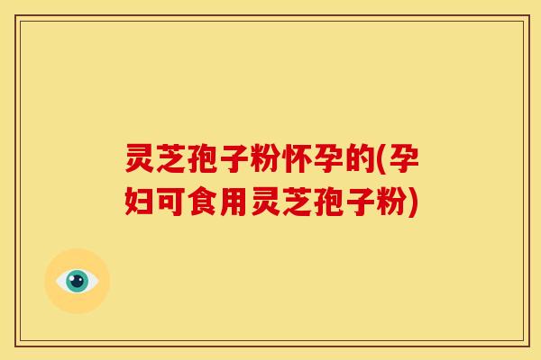 灵芝孢子粉怀孕的(孕妇可食用灵芝孢子粉)