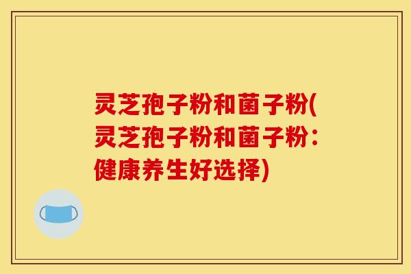 灵芝孢子粉和菌子粉(灵芝孢子粉和菌子粉:健康养生好选择)